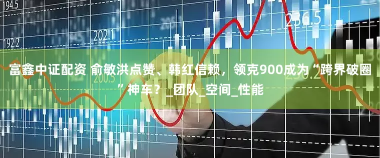 富鑫中证配资 俞敏洪点赞、韩红信赖，领克900成为“跨界破圈”神车？_团队_空间_性能