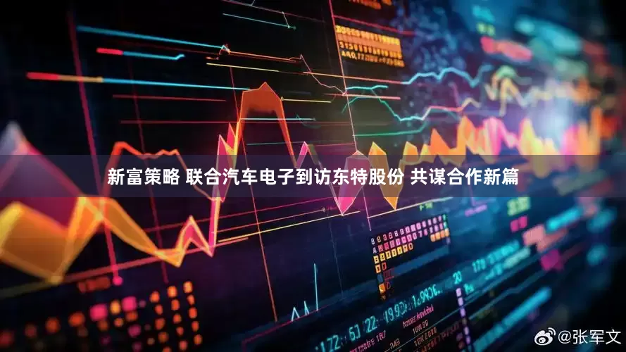 新富策略 联合汽车电子到访东特股份 共谋合作新篇