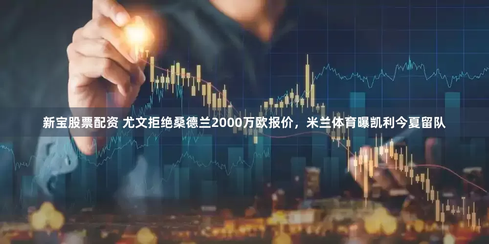 新宝股票配资 尤文拒绝桑德兰2000万欧报价，米兰体育曝凯利今夏留队
