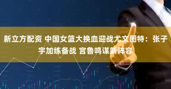 新立方配资 中国女篮大换血迎战尤文图特：张子宇加练备战 宫鲁鸣谋新阵容