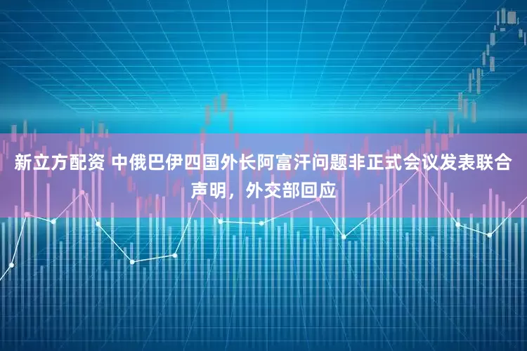 新立方配资 中俄巴伊四国外长阿富汗问题非正式会议发表联合声明，外交部回应