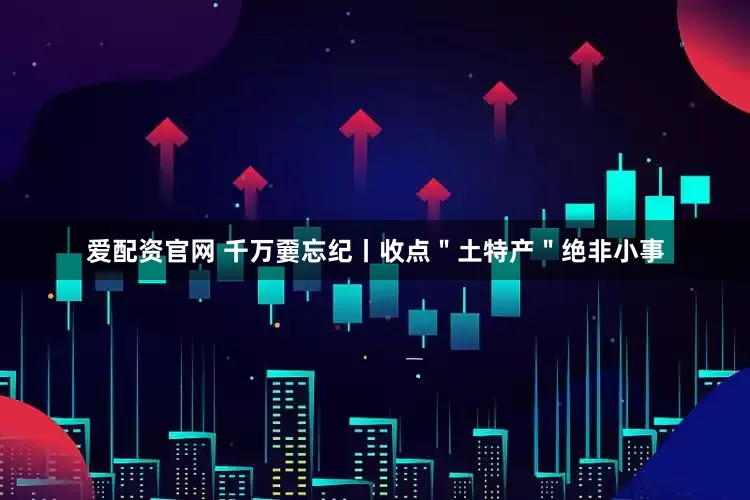 爱配资官网 千万嫑忘纪丨收点＂土特产＂绝非小事