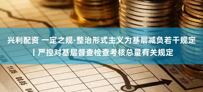 兴利配资 一定之规·整治形式主义为基层减负若干规定丨严控对基层督查检查考核总量有关规定