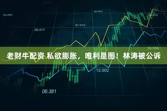 老财牛配资 私欲膨胀，唯利是图！林涛被公诉